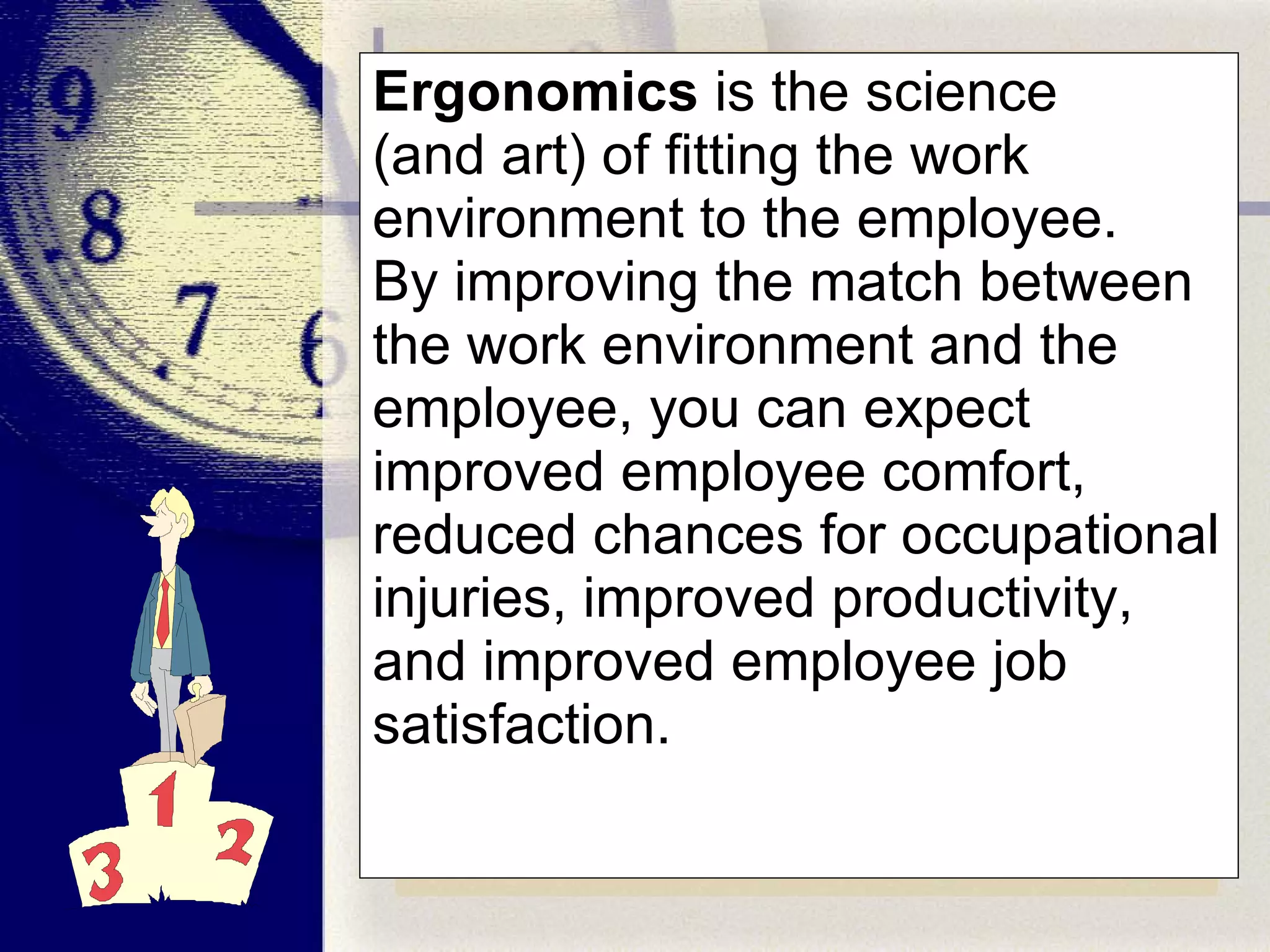 Ergonomics  is the science (and art) of fitting the work environment to the employee.  By improving the match between the work environment and the employee, you can expect improved employee comfort, reduced chances for occupational injuries, improved productivity, and improved employee job satisfaction. 
