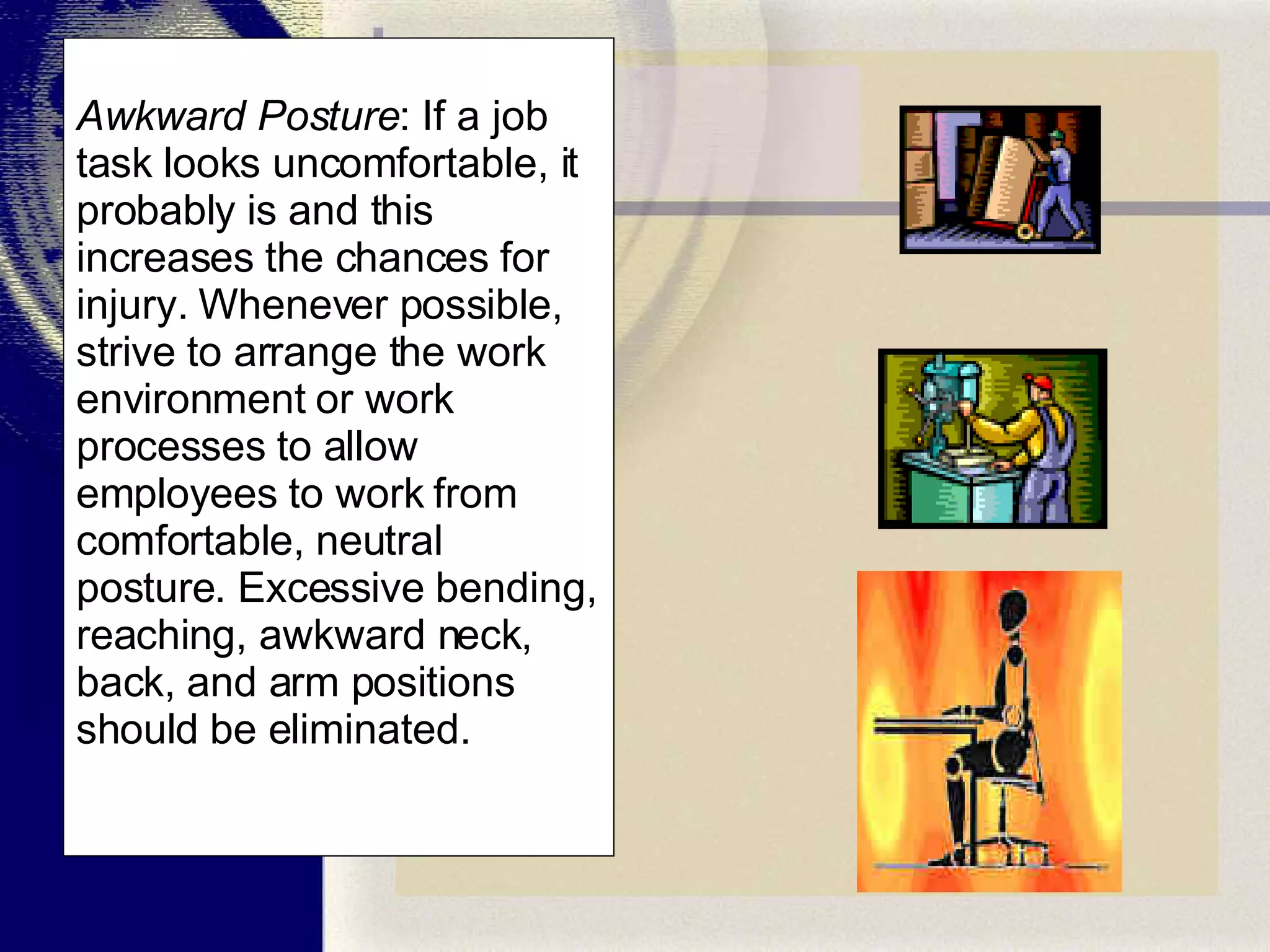 Awkward Posture : If a job task looks uncomfortable, it probably is and this increases the chances for injury. Whenever possible, strive to arrange the work environment or work processes to allow employees to work from comfortable, neutral posture. Excessive bending, reaching, awkward neck, back, and arm positions should be eliminated. 