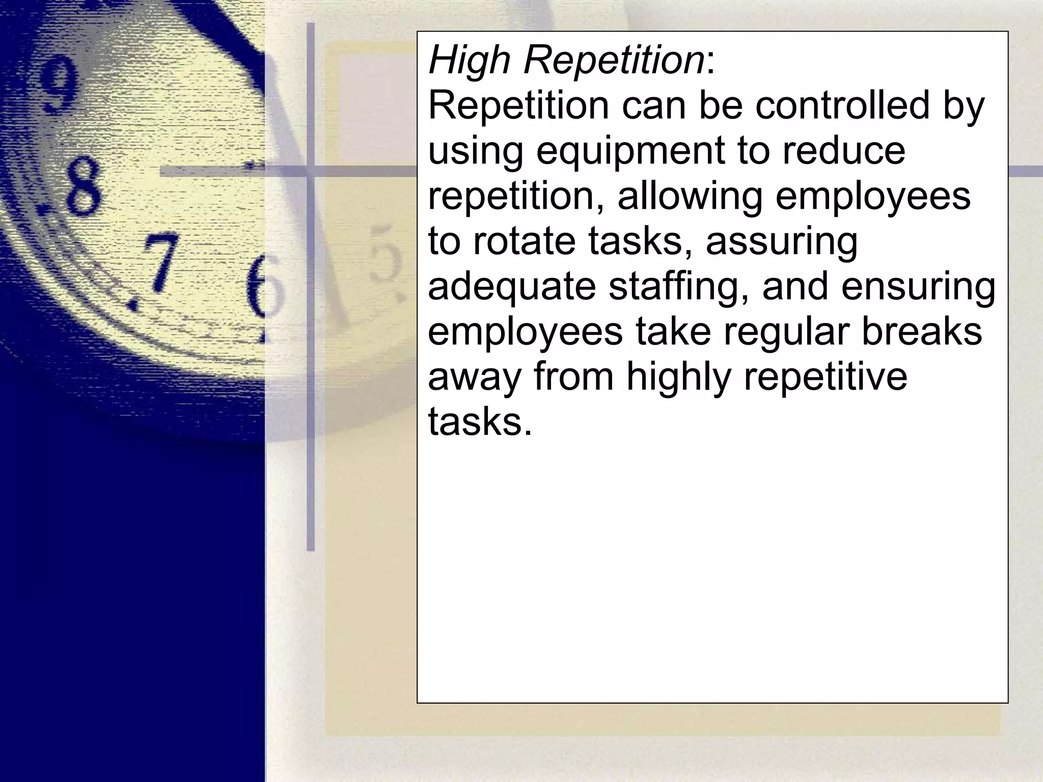 High Repetition :  Repetition can be controlled by using equipment to reduce repetition, allowing employees to rotate tasks, assuring adequate staffing, and ensuring employees take regular breaks away from highly repetitive tasks. 