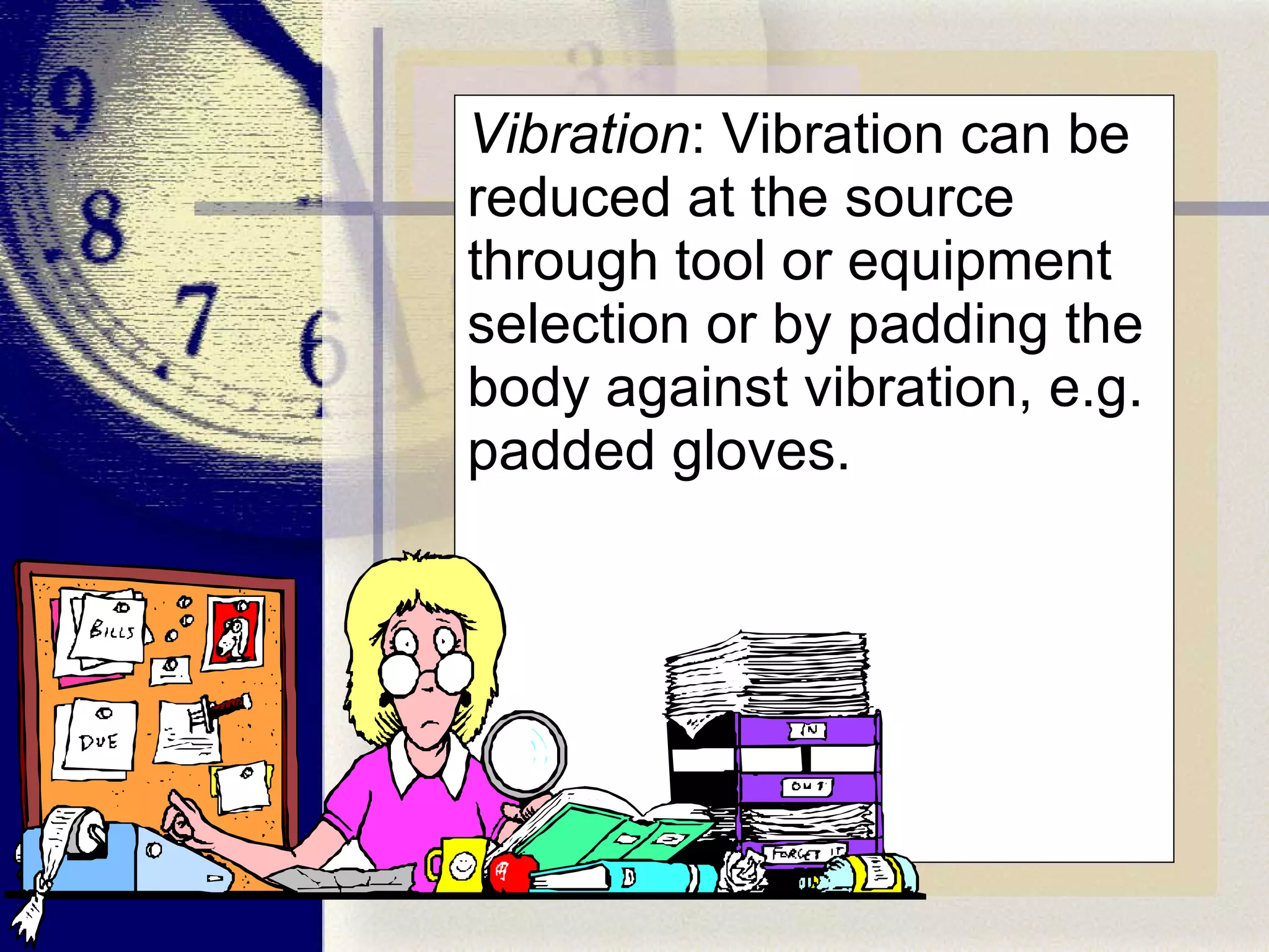 Vibration : Vibration can be reduced at the source through tool or equipment selection or by padding the body against vibration, e.g. padded gloves. 