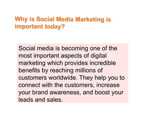 Social media is becoming one of the
most important aspects of digital
marketing which provides incredible
benefits by reaching millions of
customers worldwide. They help you to
connect with the customers, increase
your brand awareness, and boost your
leads and sales.
 