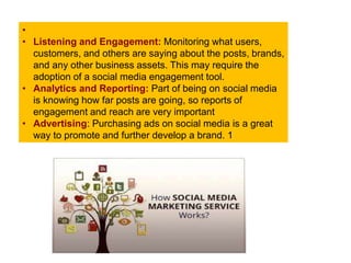 •
• Listening and Engagement: Monitoring what users,
customers, and others are saying about the posts, brands,
and any other business assets. This may require the
adoption of a social media engagement tool.
• Analytics and Reporting: Part of being on social media
is knowing how far posts are going, so reports of
engagement and reach are very important
• Advertising: Purchasing ads on social media is a great
way to promote and further develop a brand. 1
 
