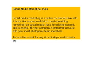 Social Media Marketing Tools
Social media marketing is a rather counterintuitive field.
It looks like anyone could do it: post something
(anything!) on social media, look for existing content,
talk to people, fill your company’s Instagram account
with your most photogenic team members.
Sounds like a task for any kid of today’s social media
era.
 