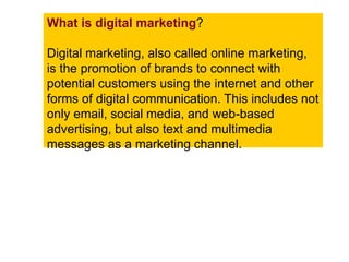 What is digital marketing?
Digital marketing, also called online marketing,
is the promotion of brands to connect with
potential customers using the internet and other
forms of digital communication. This includes not
only email, social media, and web-based
advertising, but also text and multimedia
messages as a marketing channel.
 