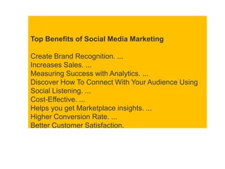 Top Benefits of Social Media Marketing
Create Brand Recognition. ...
Increases Sales. ...
Measuring Success with Analytics. ...
Discover How To Connect With Your Audience Using
Social Listening. ...
Cost-Effective. ...
Helps you get Marketplace insights. ...
Higher Conversion Rate. ...
Better Customer Satisfaction.
 