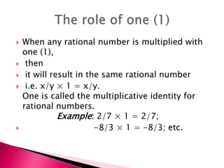 When any rational number is multiplied with
one (1),
 then
 it will result in the same rational number
 i.e. x/y  1 = x/y.
One is called the multiplicative identity for
rational numbers.
Example: 2/7  1 = 2/7;
 -8/3  1 = -8/3; etc.