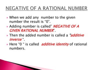 When we add any number to the given
number the result is 0.
 Adding number is called NEGATIVE OF A
GIVEN RATIONAL NUMBER.
 Then the added number is called a additive
inverse .
 Here 0  is called additive identity of rational
numbers.