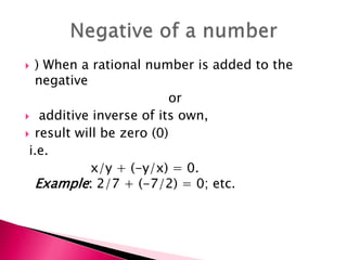 ) When a rational number is added to the
negative
or
 additive inverse of its own,
 result will be zero (0)
i.e.
x/y + (-y/x) = 0.
Example: 2/7 + (-7/2) = 0; etc.