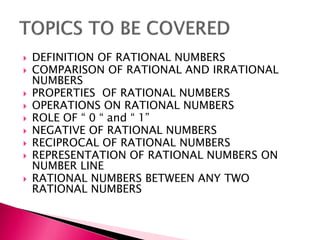 DEFINITION OF RATIONAL NUMBERS
 COMPARISON OF RATIONAL AND IRRATIONAL
NUMBERS
 PROPERTIES OF RATIONAL NUMBERS
 OPERATIONS ON RATIONAL NUMBERS
 ROLE OF  0  and  1
 NEGATIVE OF RATIONAL NUMBERS
 RECIPROCAL OF RATIONAL NUMBERS
 REPRESENTATION OF RATIONAL NUMBERS ON
NUMBER LINE
 RATIONAL NUMBERS BETWEEN ANY TWO
RATIONAL NUMBERS