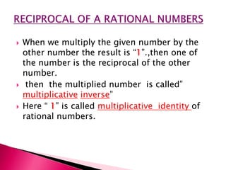 When we multiply the given number by the
other number the result is 1.,then one of
the number is the reciprocal of the other
number.
 then the multiplied number is called
multiplicative inverse
 Here  1 is called multiplicative identity of
rational numbers.
