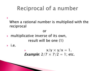 
When a rational number is multiplied with the
reciprocal
or
 multiplicative inverse of its own,
result will be one (1)
 i.e.
 x/y × y/x = 1.
Example: 2/7 × 7/2 = 1; etc.
 