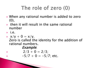  When any rational number is added to zero
(0),
 then it will result in the same rational
number
 i.e.
 x/y + 0 = x/y.
Zero is called the identity for the addition of
rational numbers.
Example:
 2/3 + 0 = 2/3;
 -5/7 + 0 = -5/7; etc.
 
