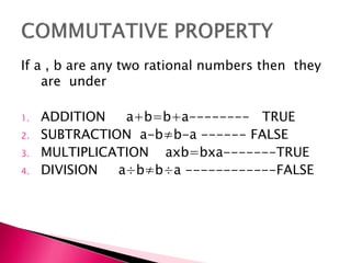 If a , b are any two rational numbers then they
are under
1. ADDITION a+b=b+a-------- TRUE
2. SUBTRACTION a-b≠b-a ------ FALSE
3. MULTIPLICATION axb=bxa-------TRUE
4. DIVISION a÷b≠b÷a ------------FALSE
 