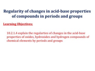 Regularity of changes in acid-base properties
of compounds in periods and groups
Learning Objectives:
10.2.1.4 explain the regularties of changes in the acid-base
properties of oxides, hydroxides and hydrogen compounds of
chemical elements by periods and groups
 