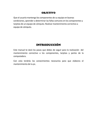 OBJETIVO
Que el usuario mantenga los componentes de su equipo en buenas
condiciones, aprender a determinar las fallas comunes en los componentes y
tarjetas de un equipo de cómputo. Realizar mantenimiento correctivo a
equipo de cómputo.




                        INTRODUCCIÓN
Este manual te dará los pasos que debes de seguir para la realización del
mantenimiento correctivo a los componentes, tarjetas y partes de la
computadora.

Con esto tendrás los conocimientos necesarios para que elabores el
mantenimiento de tu pc.
 