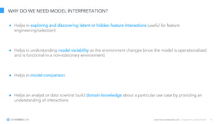 Learn more at datascience.com  |  Empower Your Data Scientists 12
WHY DO WE NEED MODEL INTERPRETATION?
● Helps in exploring and discovering latent or hidden feature interactions (useful for feature
engineering/selection)
● Helps in understanding model variability as the environment changes (once the model is operationalized
and is functional in a non-stationary environment)
● Helps in model comparison
● Helps an analyst or data scientist build domain knowledge about a particular use case by providing an
understanding of interactions
 