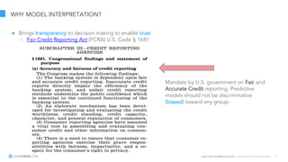 Learn more at datascience.com  |  Empower Your Data Scientists 13
WHY MODEL INTERPRETATION?
● Brings transparency to decision making to enable trust
○ Fair Credit Reporting Act (FCRA) U.S. Code § 1681
Mandate by U.S. government on Fair and
Accurate Credit reporting. Predictive
models should not be discriminative
(biased) toward any group.
 