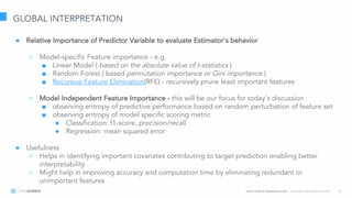 Learn more at datascience.com  |  Empower Your Data Scientists 18
GLOBAL INTERPRETATION
● Relative Importance of Predictor Variable to evaluate Estimator’s behavior
○ Model-specific Feature importance - e.g.
■ Linear Model ( based on the absolute value of t-statistics )
■ Random Forest ( based permutation importance or Gini importance )
■ Recursive Feature Elimination(RFE) - recursively prune least important features
○ Model Independent Feature Importance - this will be our focus for today’s discussion
■ observing entropy of predictive performance based on random perturbation of feature set
■ observing entropy of model specific scoring metric
● Classification: f1-score, precision/recall
● Regression: mean squared error
● Usefulness
○ Helps in identifying important covariates contributing to target prediction enabling better
interpretability
○ Might help in improving accuracy and computation time by eliminating redundant or
unimportant features
 