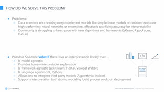 Learn more at datascience.com  |  Empower Your Data Scientists
HOW DO WE SOLVE THIS PROBLEM?
● Problems:
○ Data scientists are choosing easy-to-interpret models like simple linear models or decision trees over
high-performing neural networks or ensembles, effectively sacrificing accuracy for interpretability
○ Community is struggling to keep pace with new algorithms and frameworks (sklearn, R packages,
H20.ai)
● Possible Solution: What if there was an interpretation library that…
○ Is model agnostic
○ Provides human-interpretable explanation
○ Is framework agnostic (scikit-learn, H20.ai, Vowpal Wabbit)
○ Is language agnostic (R, Python)
○ Allows one to interpret third-party models (Algorithmia, indico)
○ Supports interpretation both during modeling build process and post deployment
 