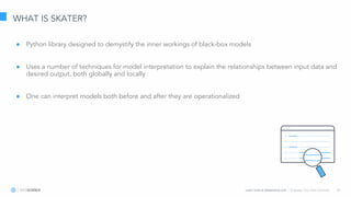 Learn more at datascience.com  |  Empower Your Data Scientists 26
WHAT IS SKATER?
● Python library designed to demystify the inner workings of black-box models
● Uses a number of techniques for model interpretation to explain the relationships between input data and
desired output, both globally and locally
● One can interpret models both before and after they are operationalized
 