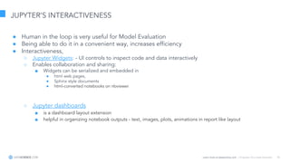 Learn more at datascience.com  |  Empower Your Data Scientists 35
JUPYTER’S INTERACTIVENESS
● Human in the loop is very useful for Model Evaluation
● Being able to do it in a convenient way, increases efficiency
● Interactiveness,
○ Jupyter Widgets: - UI controls to inspect code and data interactively
○ Enables collaboration and sharing:
■ Widgets can be serialized and embedded in
● html web pages,
● Sphinx style documents
● html-converted notebooks on nbviewer
○ Jupyter dashboards
■ is a dashboard layout extension
■ helpful in organizing notebook outputs - text, images, plots, animations in report like layout
 