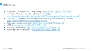 Learn more at datascience.com  |  Empower Your Data Scientists
40
References:
● A. Weller, "Challenges for Transparency": https://arxiv.org/abs/1708.01870
● Max Kuhn, Variable Importance Using The caret pkg:
http://ftp.uni-bayreuth.de/math/statlib/R/CRAN/doc/vignettes/caret/caretVarImp.pdf
● Friedman’ 01, Greedy Function Approximation: A gradient boosting machine:
https://statweb.stanford.edu/~jhf/ftp/trebst.pdf
● Recursive Feature Elimination: https://arxiv.org/pdf/1310.5726.pdf
● LIME: https://arxiv.org/pdf/1602.04938v1.pdf
● Nothing Else Matters: https://arxiv.org/pdf/1611.05817v1.pdf
● Peeking Inside the Black Box: https://arxiv.org/abs/1309.6392
 