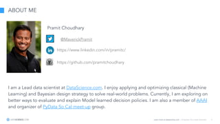 Learn more at datascience.com  |  Empower Your Data Scientists 5
ABOUT ME
I am a Lead data scientist at DataScience.com. I enjoy applying and optimizing classical (Machine
Learning) and Bayesian design strategy to solve real-world problems. Currently, I am exploring on
better ways to evaluate and explain Model learned decision policies. I am also a member of AAAI
and organizer of PyData So Cal meet-up group.
Pramit Choudhary
@MaverickPramit
https://www.linkedin.com/in/pramitc/
https://github.com/pramitchoudhary
 