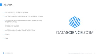 Learn more at datascience.com  |  Empower Your Data Scientists 6
AGENDA
• DEFINE MODEL INTERPRETATION
• UNDERSTAND THE NEED FOR MODEL INTERPRETATION
• DISCUSS DICHOTOMY BETWEEN PERFORMANCE AND
INTERPRETATION
• INTRODUCE SKATER
• UNDERSTANDING ANALYTICAL WORKFLOW
• DEMO
• Q&A
 