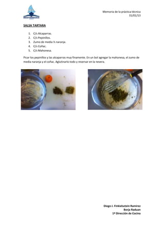 Memoria de la práctica técnica
                                                                                    31/01/13


SALSA TARTARA

    1.   C/s Alcaparras.
    2.   C/s Pepinillos.
    3.   Zumo de media ½ naranja.
    4.   C/s Coñac.
    5.   C/s Mahonesa.

Picar los pepinillos y las alcaparras muy finamente. En un bol agregar la mahonesa, el zumo de
media naranja y el coñac. Aglutinarlo todo y reservar en la nevera.




                                                                 Diego J. Finkielsztein Ramírez
                                                                                  Borja Raduan
                                                                        1º Dirección de Cocina
 