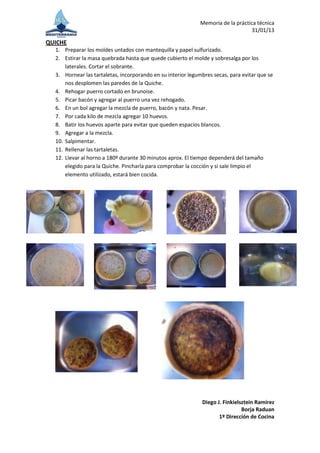 Memoria de la práctica técnica
                                                                                 31/01/13

QUICHE
  1. Preparar los moldes untados con mantequilla y papel sulfurizado.
  2. Estirar la masa quebrada hasta que quede cubierto el molde y sobresalga por los
      laterales. Cortar el sobrante.
  3. Hornear las tartaletas, incorporando en su interior legumbres secas, para evitar que se
      nos desplomen las paredes de la Quiche.
  4. Rehogar puerro cortado en brunoise.
  5. Picar bacón y agregar al puerro una vez rehogado.
  6. En un bol agregar la mezcla de puerro, bacón y nata. Pesar.
  7. Por cada kilo de mezcla agregar 10 huevos.
  8. Batir los huevos aparte para evitar que queden espacios blancos.
  9. Agregar a la mezcla.
  10. Salpimentar.
  11. Rellenar las tartaletas.
  12. Llevar al horno a 180º durante 30 minutos aprox. El tiempo dependerá del tamaño
      elegido para la Quiche. Pincharla para comprobar la cocción y si sale limpio el
      elemento utilizado, estará bien cocida.




                                                              Diego J. Finkielsztein Ramírez
                                                                               Borja Raduan
                                                                     1º Dirección de Cocina
 