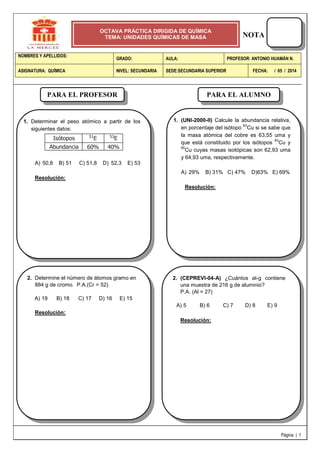 NOTA
Página | 1
NOMBRES Y APELLIDOS:
GRADO: AULA: PROFESOR: ANTONIO HUAMÁN N.
ASIGNATURA: QUÍMICA NIVEL: SECUNDARIA SEDE:SECUNDARIA SUPERIOR FECHA: / 05 / 2014
OCTAVA PRÁCTICA DIRIGIDA DE QUÍMICA
TEMA: UNIDADES QUÍMICAS DE MASA
1. Determinar el peso atómico a partir de los
siguientes datos:
Isótopos
Abundancia
51
E
60%
53
E
40%
A) 50,8 B) 51 C) 51,8 D) 52,3 E) 53
Resolución:
2. Determine el número de átomos gramo en
884 g de cromo. P.A.(Cr = 52)
A) 19 B) 18 C) 17 D) 16 E) 15
Resolución:
2. (CEPREVI-04-A) ¿Cuántos at-g contiene
una muestra de 216 g de aluminio?
P.A. (Al = 27)
A) 5 B) 6 C) 7 D) 8 E) 9
Resolución:
PARA EL PROFESOR PARA EL ALUMNO
1. (UNI-2000-II) Calcule la abundancia relativa,
en porcentaje del isótopo
63
Cu si se sabe que
la masa atómica del cobre es 63,55 uma y
que está constituido por los isótopos
63
Cu y
65
Cu cuyas masas isotópicas son 62,93 uma
y 64,93 uma, respectivamente.
A) 29% B) 31% C) 47% D)63% E) 69%
Resolución:
 