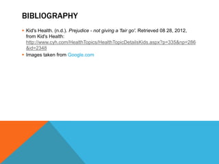 BIBLIOGRAPHY
 Kid's Health. (n.d.). Prejudice - not giving a 'fair go'. Retrieved 08 28, 2012,
  from Kid's Health:
  http://www.cyh.com/HealthTopics/HealthTopicDetailsKids.aspx?p=335&np=286
  &id=2348
 Images taken from Google.com
 