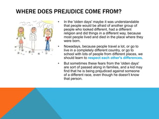 WHERE DOES PREJUDICE COME FROM?
            •   In the 'olden days' maybe it was understandable
                that people would be afraid of another group of
                people who looked different, had a different
                religion and did things in a different way, because
                most people lived and died in the place where they
                were born.
            •   Nowadays, because people travel a lot, or go to
                live in a completely different country, or go to
                school with lots of people from different places, we
                should learn to respect each other's differences.
            •   But sometimes these fears from the 'olden days'
                are sort of passed along in families, and a kid may
                find that he is being prejudiced against someone
                of a different race, even though he doesn't know
                that person.
 