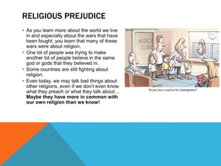 RELIGIOUS PREJUDICE
 As you learn more about the world we live
  in and especially about the wars that have
  been fought, you learn that many of these
  wars were about religion.
 One lot of people was trying to make
  another lot of people believe in the same
  god or gods that they believed in.
 Some countries are still fighting about
  religion.
 Even today, we may talk bad things about
  other religions, even if we don’t even know
  what they preach or what they talk about…
  Maybe they have more in common with
  our own religion than we know!
 
