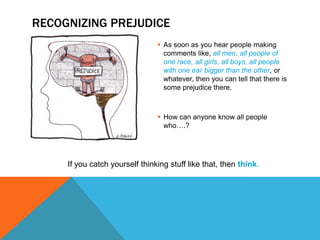 RECOGNIZING PREJUDICE
                                 As soon as you hear people making
                                  comments like, all men, all people of
                                  one race, all girls, all boys, all people
                                  with one ear bigger than the other, or
                                  whatever, then you can tell that there is
                                  some prejudice there.



                                 How can anyone know all people
                                  who….?




     If you catch yourself thinking stuff like that, then think.
 