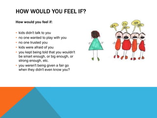 HOW WOULD YOU FEEL IF?
How would you feel if:


• kids didn't talk to you
• no one wanted to play with you
• no one trusted you
• kids were afraid of you
• you kept being told that you wouldn't
  be smart enough, or big enough, or
  strong enough, etc.
• you weren't being given a fair go
  when they didn't even know you?
 