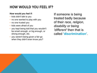 HOW WOULD YOU FEEL IF?
How would you feel if:                    If someone is being
• kids didn't talk to you
• no one wanted to play with you          treated badly because
• no one trusted you                      of their race, religion,
• kids were afraid of you                 disability or being
• you kept being told that you wouldn't
  be smart enough, or big enough, or      'different' then that is
  strong enough, etc.                     called 'discrimination’.
• you weren't being given a fair go
  when they didn't even know you?
 