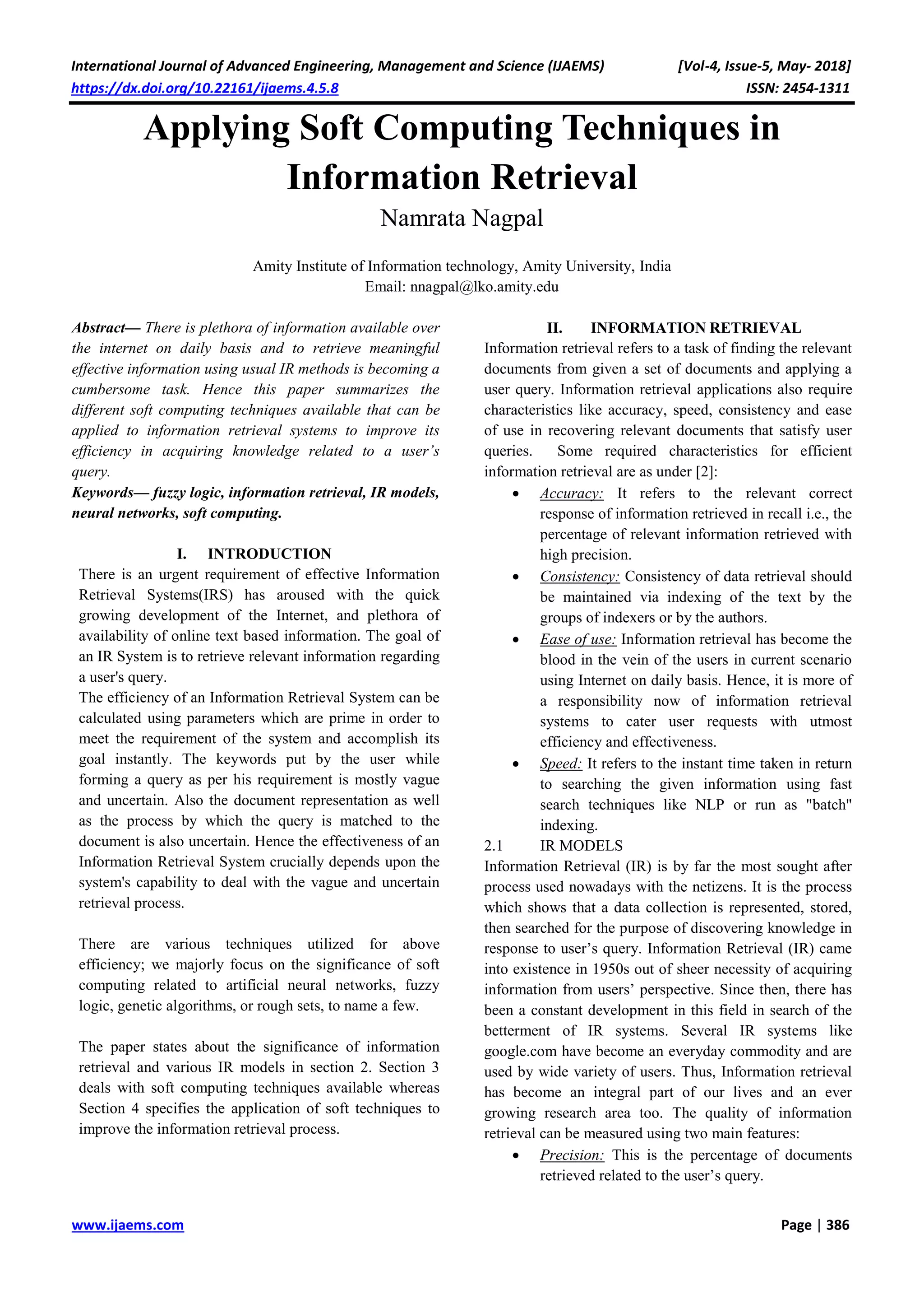 International Journal of Advanced Engineering, Management and Science (IJAEMS) [Vol-4, Issue-5, May- 2018]
https://dx.doi.org/10.22161/ijaems.4.5.8 ISSN: 2454-1311
www.ijaems.com Page | 386
Applying Soft Computing Techniques in
Information Retrieval
Namrata Nagpal
Amity Institute of Information technology, Amity University, India
Email: nnagpal@lko.amity.edu
Abstract— There is plethora of information available over
the internet on daily basis and to retrieve meaningful
effective information using usual IR methods is becoming a
cumbersome task. Hence this paper summarizes the
different soft computing techniques available that can be
applied to information retrieval systems to improve its
efficiency in acquiring knowledge related to a user’s
query.
Keywords— fuzzy logic, information retrieval, IR models,
neural networks, soft computing.
I. INTRODUCTION
There is an urgent requirement of effective Information
Retrieval Systems(IRS) has aroused with the quick
growing development of the Internet, and plethora of
availability of online text based information. The goal of
an IR System is to retrieve relevant information regarding
a user's query.
The efficiency of an Information Retrieval System can be
calculated using parameters which are prime in order to
meet the requirement of the system and accomplish its
goal instantly. The keywords put by the user while
forming a query as per his requirement is mostly vague
and uncertain. Also the document representation as well
as the process by which the query is matched to the
document is also uncertain. Hence the effectiveness of an
Information Retrieval System crucially depends upon the
system's capability to deal with the vague and uncertain
retrieval process.
There are various techniques utilized for above
efficiency; we majorly focus on the significance of soft
computing related to artificial neural networks, fuzzy
logic, genetic algorithms, or rough sets, to name a few.
The paper states about the significance of information
retrieval and various IR models in section 2. Section 3
deals with soft computing techniques available whereas
Section 4 specifies the application of soft techniques to
improve the information retrieval process.
II. INFORMATION RETRIEVAL
Information retrieval refers to a task of finding the relevant
documents from given a set of documents and applying a
user query. Information retrieval applications also require
characteristics like accuracy, speed, consistency and ease
of use in recovering relevant documents that satisfy user
queries. Some required characteristics for efficient
information retrieval are as under [2]:
 Accuracy: It refers to the relevant correct
response of information retrieved in recall i.e., the
percentage of relevant information retrieved with
high precision.
 Consistency: Consistency of data retrieval should
be maintained via indexing of the text by the
groups of indexers or by the authors.
 Ease of use: Information retrieval has become the
blood in the vein of the users in current scenario
using Internet on daily basis. Hence, it is more of
a responsibility now of information retrieval
systems to cater user requests with utmost
efficiency and effectiveness.
 Speed: It refers to the instant time taken in return
to searching the given information using fast
search techniques like NLP or run as "batch"
indexing.
2.1 IR MODELS
Information Retrieval (IR) is by far the most sought after
process used nowadays with the netizens. It is the process
which shows that a data collection is represented, stored,
then searched for the purpose of discovering knowledge in
response to user’s query. Information Retrieval (IR) came
into existence in 1950s out of sheer necessity of acquiring
information from users’ perspective. Since then, there has
been a constant development in this field in search of the
betterment of IR systems. Several IR systems like
google.com have become an everyday commodity and are
used by wide variety of users. Thus, Information retrieval
has become an integral part of our lives and an ever
growing research area too. The quality of information
retrieval can be measured using two main features:
 Precision: This is the percentage of documents
retrieved related to the user’s query.
 