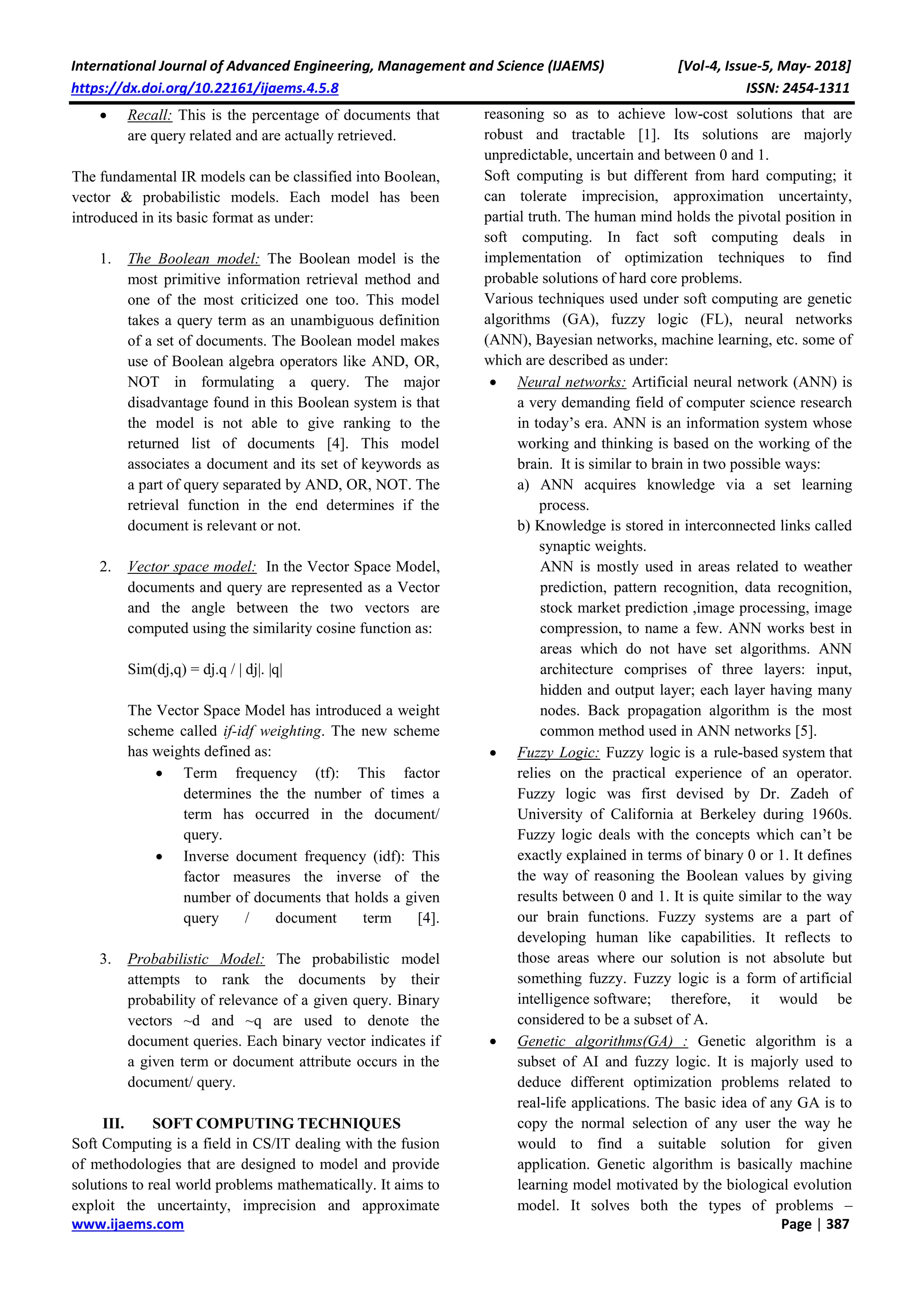 International Journal of Advanced Engineering, Management and Science (IJAEMS) [Vol-4, Issue-5, May- 2018]
https://dx.doi.org/10.22161/ijaems.4.5.8 ISSN: 2454-1311
www.ijaems.com Page | 387
 Recall: This is the percentage of documents that
are query related and are actually retrieved.
The fundamental IR models can be classified into Boolean,
vector & probabilistic models. Each model has been
introduced in its basic format as under:
1. The Boolean model: The Boolean model is the
most primitive information retrieval method and
one of the most criticized one too. This model
takes a query term as an unambiguous definition
of a set of documents. The Boolean model makes
use of Boolean algebra operators like AND, OR,
NOT in formulating a query. The major
disadvantage found in this Boolean system is that
the model is not able to give ranking to the
returned list of documents [4]. This model
associates a document and its set of keywords as
a part of query separated by AND, OR, NOT. The
retrieval function in the end determines if the
document is relevant or not.
2. Vector space model: In the Vector Space Model,
documents and query are represented as a Vector
and the angle between the two vectors are
computed using the similarity cosine function as:
Sim(dj,q) = dj.q / | dj|. |q|
The Vector Space Model has introduced a weight
scheme called if-idf weighting. The new scheme
has weights defined as:
 Term frequency (tf): This factor
determines the the number of times a
term has occurred in the document/
query.
 Inverse document frequency (idf): This
factor measures the inverse of the
number of documents that holds a given
query / document term [4].
3. Probabilistic Model: The probabilistic model
attempts to rank the documents by their
probability of relevance of a given query. Binary
vectors ~d and ~q are used to denote the
document queries. Each binary vector indicates if
a given term or document attribute occurs in the
document/ query.
III. SOFT COMPUTING TECHNIQUES
Soft Computing is a field in CS/IT dealing with the fusion
of methodologies that are designed to model and provide
solutions to real world problems mathematically. It aims to
exploit the uncertainty, imprecision and approximate
reasoning so as to achieve low-cost solutions that are
robust and tractable [1]. Its solutions are majorly
unpredictable, uncertain and between 0 and 1.
Soft computing is but different from hard computing; it
can tolerate imprecision, approximation uncertainty,
partial truth. The human mind holds the pivotal position in
soft computing. In fact soft computing deals in
implementation of optimization techniques to find
probable solutions of hard core problems.
Various techniques used under soft computing are genetic
algorithms (GA), fuzzy logic (FL), neural networks
(ANN), Bayesian networks, machine learning, etc. some of
which are described as under:
 Neural networks: Artificial neural network (ANN) is
a very demanding field of computer science research
in today’s era. ANN is an information system whose
working and thinking is based on the working of the
brain. It is similar to brain in two possible ways:
a) ANN acquires knowledge via a set learning
process.
b) Knowledge is stored in interconnected links called
synaptic weights.
ANN is mostly used in areas related to weather
prediction, pattern recognition, data recognition,
stock market prediction ,image processing, image
compression, to name a few. ANN works best in
areas which do not have set algorithms. ANN
architecture comprises of three layers: input,
hidden and output layer; each layer having many
nodes. Back propagation algorithm is the most
common method used in ANN networks [5].
 Fuzzy Logic: Fuzzy logic is a rule-based system that
relies on the practical experience of an operator.
Fuzzy logic was first devised by Dr. Zadeh of
University of California at Berkeley during 1960s.
Fuzzy logic deals with the concepts which can’t be
exactly explained in terms of binary 0 or 1. It defines
the way of reasoning the Boolean values by giving
results between 0 and 1. It is quite similar to the way
our brain functions. Fuzzy systems are a part of
developing human like capabilities. It reflects to
those areas where our solution is not absolute but
something fuzzy. Fuzzy logic is a form of artificial
intelligence software; therefore, it would be
considered to be a subset of A.
 Genetic algorithms(GA) : Genetic algorithm is a
subset of AI and fuzzy logic. It is majorly used to
deduce different optimization problems related to
real-life applications. The basic idea of any GA is to
copy the normal selection of any user the way he
would to find a suitable solution for given
application. Genetic algorithm is basically machine
learning model motivated by the biological evolution
model. It solves both the types of problems –
 