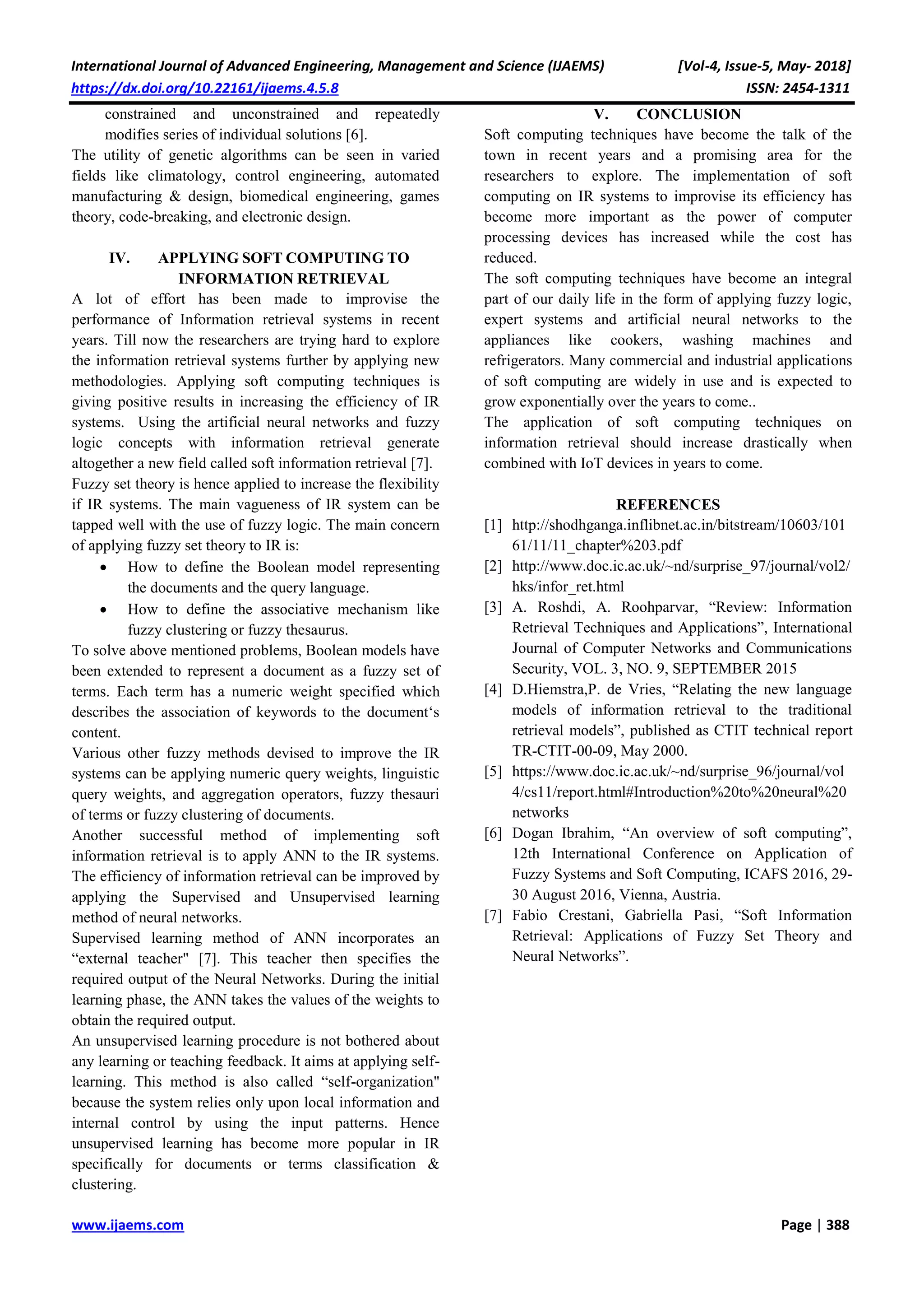 International Journal of Advanced Engineering, Management and Science (IJAEMS) [Vol-4, Issue-5, May- 2018]
https://dx.doi.org/10.22161/ijaems.4.5.8 ISSN: 2454-1311
www.ijaems.com Page | 388
constrained and unconstrained and repeatedly
modifies series of individual solutions [6].
The utility of genetic algorithms can be seen in varied
fields like climatology, control engineering, automated
manufacturing & design, biomedical engineering, games
theory, code-breaking, and electronic design.
IV. APPLYING SOFT COMPUTING TO
INFORMATION RETRIEVAL
A lot of effort has been made to improvise the
performance of Information retrieval systems in recent
years. Till now the researchers are trying hard to explore
the information retrieval systems further by applying new
methodologies. Applying soft computing techniques is
giving positive results in increasing the efficiency of IR
systems. Using the artificial neural networks and fuzzy
logic concepts with information retrieval generate
altogether a new field called soft information retrieval [7].
Fuzzy set theory is hence applied to increase the flexibility
if IR systems. The main vagueness of IR system can be
tapped well with the use of fuzzy logic. The main concern
of applying fuzzy set theory to IR is:
 How to define the Boolean model representing
the documents and the query language.
 How to define the associative mechanism like
fuzzy clustering or fuzzy thesaurus.
To solve above mentioned problems, Boolean models have
been extended to represent a document as a fuzzy set of
terms. Each term has a numeric weight specified which
describes the association of keywords to the document‘s
content.
Various other fuzzy methods devised to improve the IR
systems can be applying numeric query weights, linguistic
query weights, and aggregation operators, fuzzy thesauri
of terms or fuzzy clustering of documents.
Another successful method of implementing soft
information retrieval is to apply ANN to the IR systems.
The efficiency of information retrieval can be improved by
applying the Supervised and Unsupervised learning
method of neural networks.
Supervised learning method of ANN incorporates an
“external teacher" [7]. This teacher then specifies the
required output of the Neural Networks. During the initial
learning phase, the ANN takes the values of the weights to
obtain the required output.
An unsupervised learning procedure is not bothered about
any learning or teaching feedback. It aims at applying self-
learning. This method is also called “self-organization"
because the system relies only upon local information and
internal control by using the input patterns. Hence
unsupervised learning has become more popular in IR
specifically for documents or terms classification &
clustering.
V. CONCLUSION
Soft computing techniques have become the talk of the
town in recent years and a promising area for the
researchers to explore. The implementation of soft
computing on IR systems to improvise its efficiency has
become more important as the power of computer
processing devices has increased while the cost has
reduced.
The soft computing techniques have become an integral
part of our daily life in the form of applying fuzzy logic,
expert systems and artificial neural networks to the
appliances like cookers, washing machines and
refrigerators. Many commercial and industrial applications
of soft computing are widely in use and is expected to
grow exponentially over the years to come..
The application of soft computing techniques on
information retrieval should increase drastically when
combined with IoT devices in years to come.
REFERENCES
[1] http://shodhganga.inflibnet.ac.in/bitstream/10603/101
61/11/11_chapter%203.pdf
[2] http://www.doc.ic.ac.uk/~nd/surprise_97/journal/vol2/
hks/infor_ret.html
[3] A. Roshdi, A. Roohparvar, “Review: Information
Retrieval Techniques and Applications”, International
Journal of Computer Networks and Communications
Security, VOL. 3, NO. 9, SEPTEMBER 2015
[4] D.Hiemstra,P. de Vries, “Relating the new language
models of information retrieval to the traditional
retrieval models”, published as CTIT technical report
TR-CTIT-00-09, May 2000.
[5] https://www.doc.ic.ac.uk/~nd/surprise_96/journal/vol
4/cs11/report.html#Introduction%20to%20neural%20
networks
[6] Dogan Ibrahim, “An overview of soft computing”,
12th International Conference on Application of
Fuzzy Systems and Soft Computing, ICAFS 2016, 29-
30 August 2016, Vienna, Austria.
[7] Fabio Crestani, Gabriella Pasi, “Soft Information
Retrieval: Applications of Fuzzy Set Theory and
Neural Networks”.
 