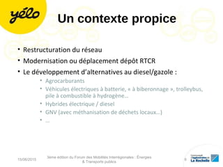 Un contexte propice
• Restructuration du réseau
• Modernisation ou déplacement dépôt RTCR
• Le développement d’alternatives au diesel/gazole :
• Agrocarburants
• Véhicules électriques à batterie, « à biberonnage », trolleybus,
pile à combustible à hydrogène…
• Hybrides électrique / diesel
• GNV (avec méthanisation de déchets locaux…)
• …
15/06/2015
3ème édition du Forum des Mobilités Interrégionales : Énergies
& Transports publics
6
 