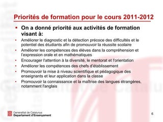 Priorités de formation pour le cours 2011-2012 On a donné priorité aux activités de formation visant à: Améliorer le diagnostic et la détection précoce des difficultés et le potentiel des étudiants afin de promouvoir la réussite scolaire Améliorer les compétences des élèves dans la compréhension et l’expression orale et en mathématiques Encourager l'attention à la diversité, le mentorat et l'orientation Améliorer les compétences des chefs d’établissement Promouvoir la mise à niveau scientifique et pédagogique des enseignants et leur application dans la classe Promouvoir la connaissance et la maîtrise des langues étrangères, notamment l'anglais  