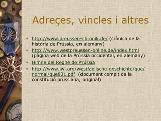 Adreçes, vincles i altres
w  http://www.preussen-chronik.de/ (crònica de la
    història de Prússia, en alemany)
w  http://www.westpreussen-online.de/index.html
    (pàgina web de la Prússia occidental, en alemany)
w  Himne del Regne de Prússia
w  http://www.lwl.org/westfaelische-geschichte/que/
    normal/que831.pdf (document complt de la
    constitució prussiana, original)
 