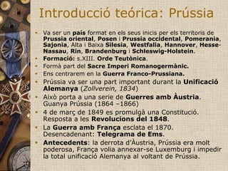 Introducció teórica: Prússia
w  Va ser un país format en els seus inicis per els territoris de
    Prussia oriental, Posen i Prussia occidental, Pomerania,
    Sajonia, Alta i Baixa Silesia, Westfalia, Hannover, Hesse-
    Nassau, Rin, Brandenburg i Schleswig-Holstein.
w  Formació: s.XIII. Orde Teutònica.
w  Formà part del Sacre Imperi Romanogermànic.
w  Ens centrarem en la Guerra Franco-Prussiana.
w  Prússia va ser una part important durant la Unificació
    Alemanya (Zollverein, 1834)
w  Això porta a una serie de Guerres amb Àustria.
    Guanya Prússia (1864 –1866)
w  4 de març de 1849 es promulgà una Constitució.
    Resposta a les Revolucions del 1848.
w  La Guerra amb França esclata el 1870.
    Desencadenant: Telegrama de Ems.
w  Antecedents: la derrota d’Àustria, Prússia era molt
    poderosa, França volia annexar-se Luxemburg i impedir
    la total unificació Alemanya al voltant de Prússia.
 