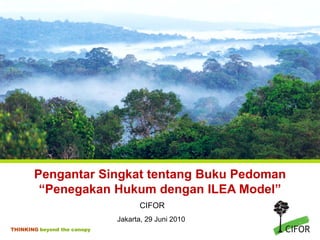 Pengantar Singkat tentang Buku Pedoman
        “Penegakan Hukum dengan ILEA Model”
                                   CIFOR
                             Jakarta, 29 Juni 2010
THINKING beyond the canopy
 