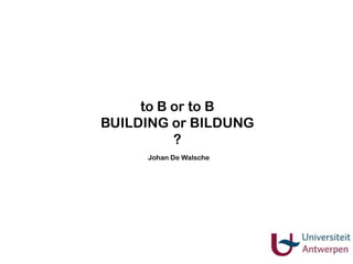 to B or to B
BUILDING or BILDUNG
?
Johan De Walsche

 