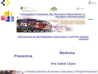 I Jornadas Canarias de Accesos Vasculares y Terapia Intravenosa
PREVENCION DE BACTERIEMIAS ASOCIADAS A CATETER VENOSO
CENTRAL
Medicina
Preventiva
Ana Isabel López
 