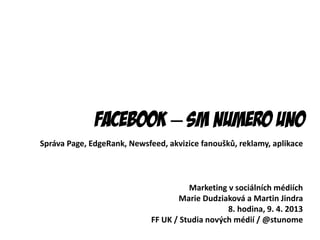 Facebook – SM numero uno
Správa Page, EdgeRank, Newsfeed, akvizice fanoušků, reklamy, aplikace



                                       Marketing v sociálních médiích
                                    Marie Dudziaková a Martin Jindra
                                                 8. hodina, 9. 4. 2013
                             FF UK / Studia nových médií / @stunome
 