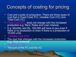Concepts of costing for pricingConcepts of costing for pricing
• Cost and Levels of production- There are three types of
cost that is Fixed Cost( FC) ,Variable Cost (VC) and
Total Cost (TC)
• Fixed Cost (FC) does not change with the increased
production e.g. Rent, Rates and Loan Interest.
• E.g. Monthly rent Rs. 100,000 will have to pay even if
there is no production or even if there is a production of
10,000 units
• Variable Cost (VC)
• The cost that changes with the increased production.
E.g.. Raw materials
• Total Cost ( TC)
• The sum of the FC and the VC
 
