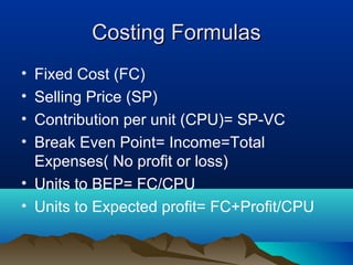 Costing FormulasCosting Formulas
• Fixed Cost (FC)
• Selling Price (SP)
• Contribution per unit (CPU)= SP-VC
• Break Even Point= Income=Total
Expenses( No profit or loss)
• Units to BEP= FC/CPU
• Units to Expected profit= FC+Profit/CPU
 